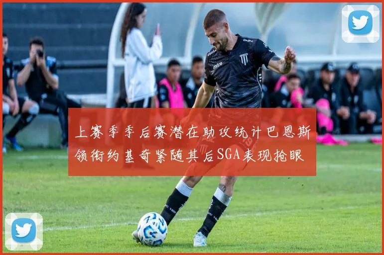上赛季季后赛潜在助攻统计巴恩斯领衔约基奇紧随其后SGA表现抢眼