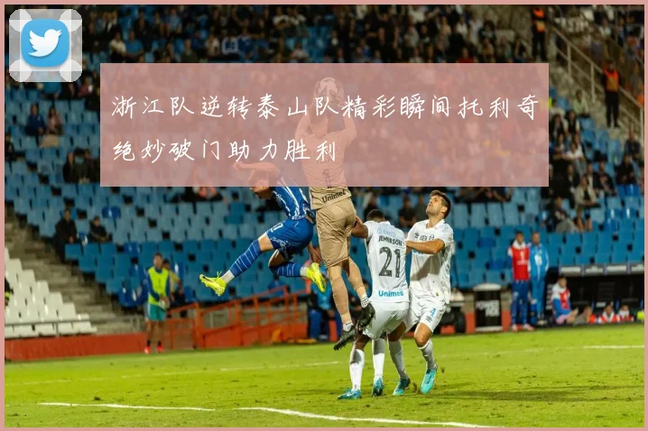 浙江队逆转泰山队精彩瞬间托利奇绝妙破门助力胜利