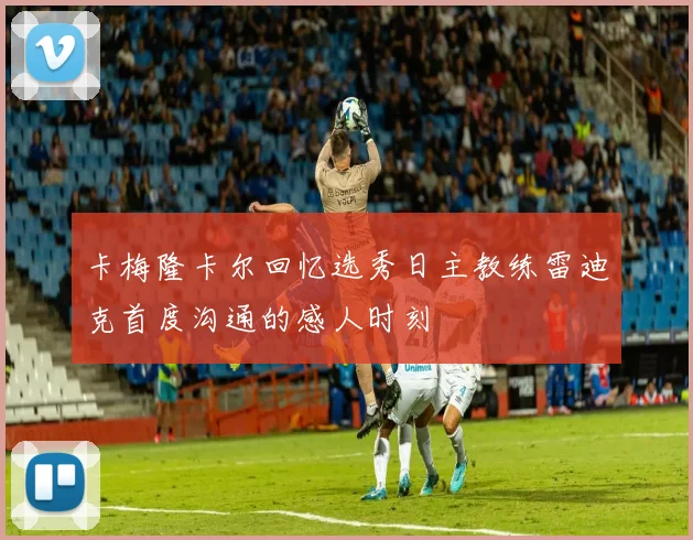卡梅隆卡尔回忆选秀日主教练雷迪克首度沟通的感人时刻