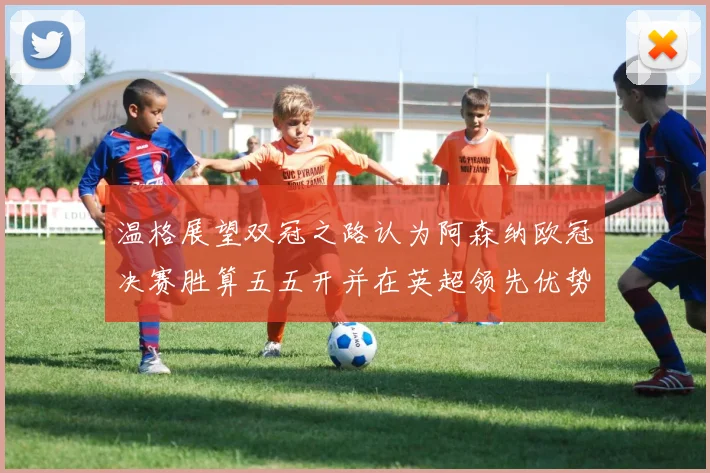 温格展望双冠之路认为阿森纳欧冠决赛胜算五五开并在英超领先优势明显