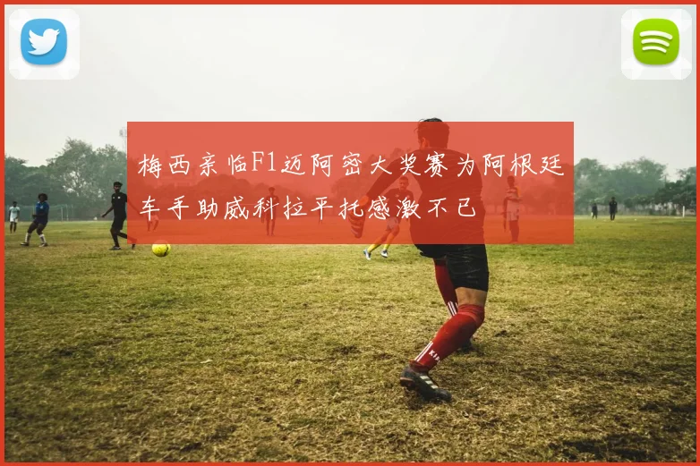 梅西亲临F1迈阿密大奖赛为阿根廷车手助威科拉平托感激不已