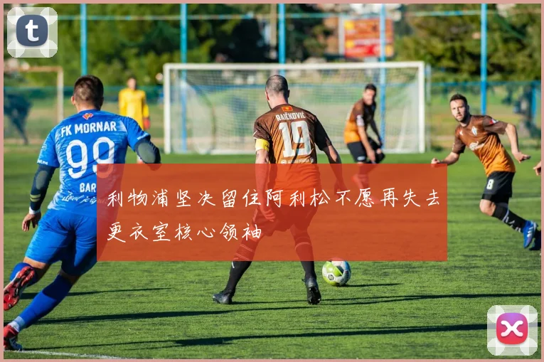 利物浦坚决留住阿利松不愿再失去更衣室核心领袖