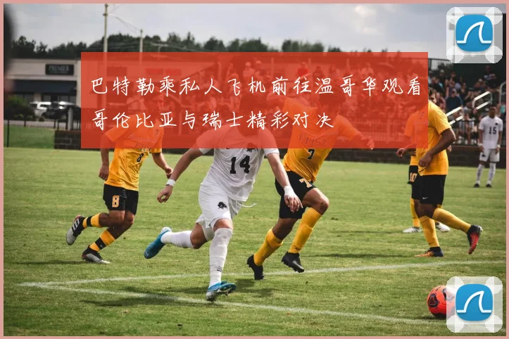 巴特勒乘私人飞机前往温哥华观看哥伦比亚与瑞士精彩对决