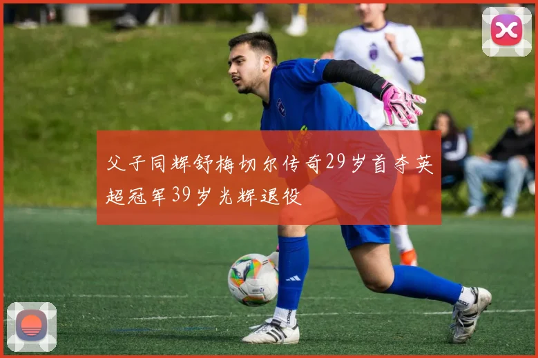 父子同辉舒梅切尔传奇29岁首夺英超冠军39岁光辉退役