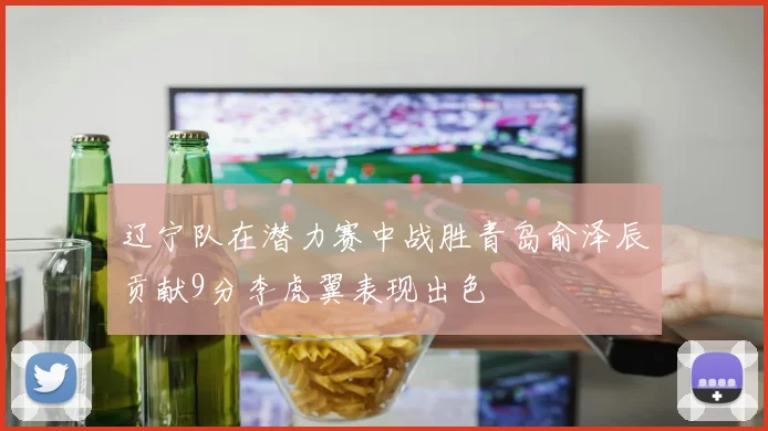 辽宁队在潜力赛中战胜青岛俞泽辰贡献9分李虎翼表现出色
