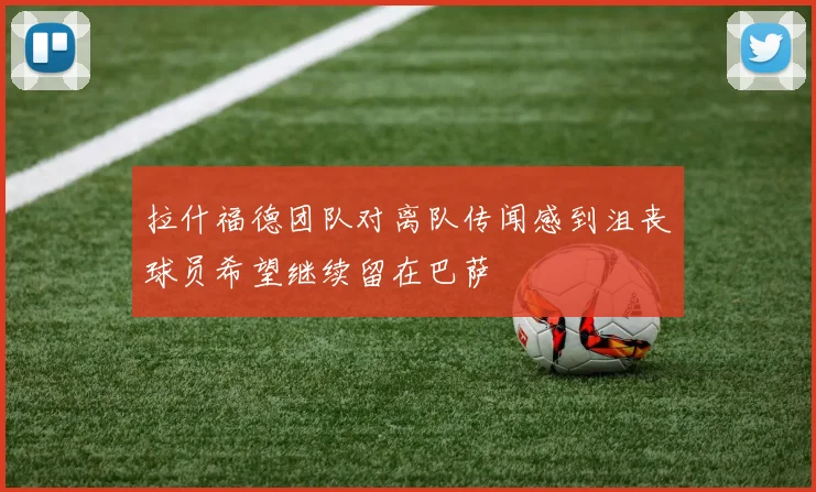 拉什福德团队对离队传闻感到沮丧球员希望继续留在巴萨