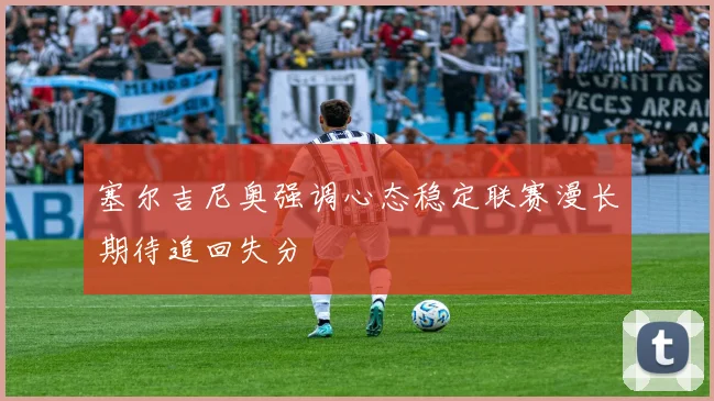 塞尔吉尼奥强调心态稳定联赛漫长期待追回失分