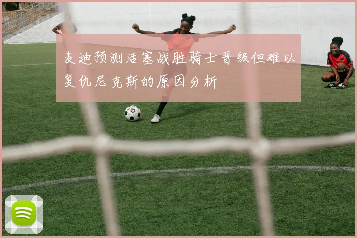 麦迪预测活塞战胜骑士晋级但难以复仇尼克斯的原因分析
