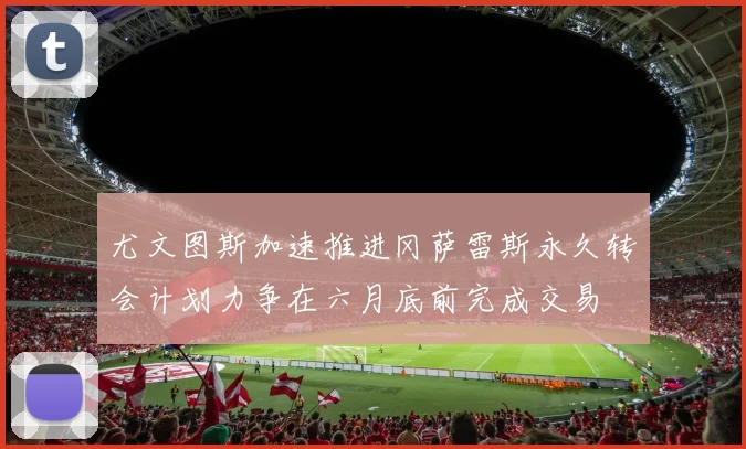 尤文图斯加速推进冈萨雷斯永久转会计划力争在六月底前完成交易
