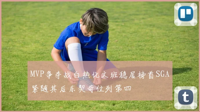 MVP争夺战白热化文班稳居榜首SGA紧随其后东契奇位列第四