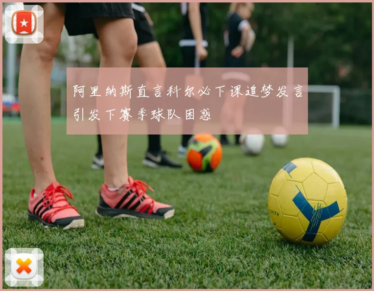 阿里纳斯直言科尔必下课追梦发言引发下赛季球队困惑