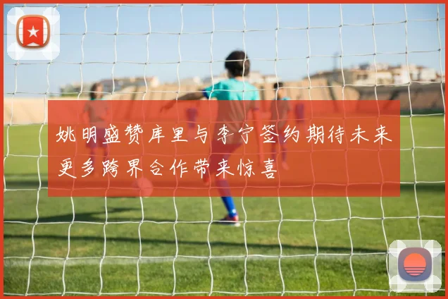 姚明盛赞库里与李宁签约期待未来更多跨界合作带来惊喜