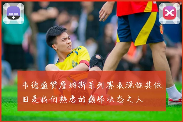 韦德盛赞詹姆斯系列赛表现称其依旧是我们熟悉的巅峰状态之人