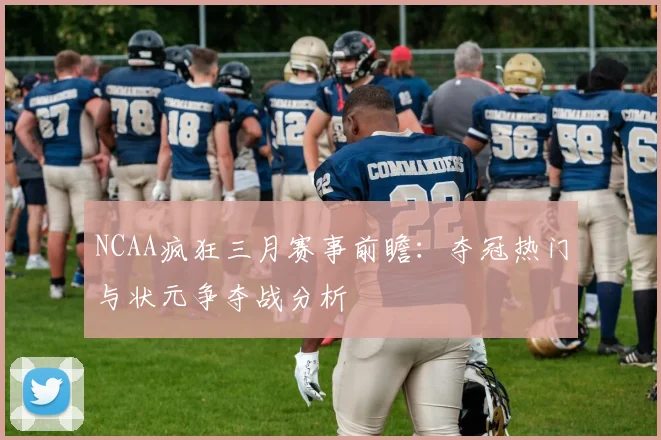 NCAA疯狂三月赛事前瞻：夺冠热门与状元争夺战分析