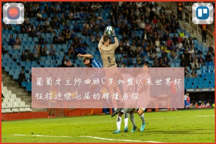 葡萄牙主帅回顾C罗加盟以来世界杯征程连续七届的辉煌历程