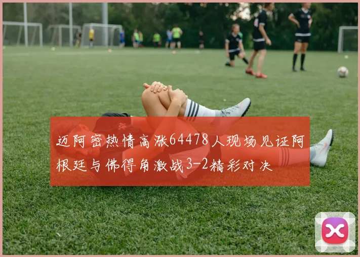 迈阿密热情高涨64478人现场见证阿根廷与佛得角激战3-2精彩对决